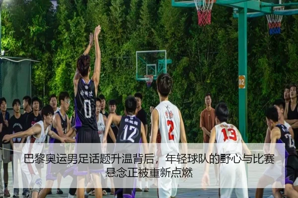 巴黎奥运男足话题升温背后，年轻球队的野心与比赛悬念正被重新点燃 | boyaqipai